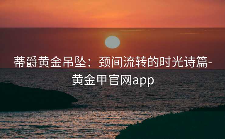 蒂爵黄金吊坠：颈间流转的时光诗篇-黄金甲官网app