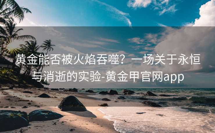 黄金能否被火焰吞噬？一场关于永恒与消逝的实验-黄金甲官网app