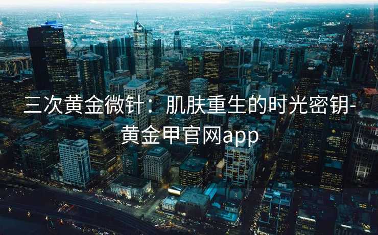三次黄金微针:肌肤重生的时光密钥-黄金甲官网app 三次黄金微针:肌肤重生的时光密钥-黄金甲官网app