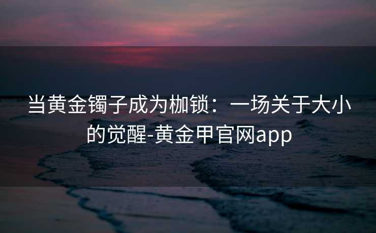 当黄金镯子成为枷锁：一场关于大小的觉醒-黄金甲官网app