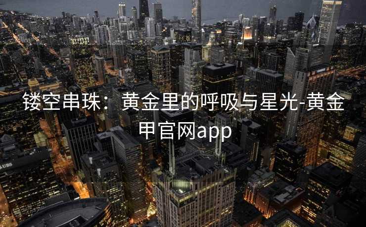 镂空串珠：黄金里的呼吸与星光-黄金甲官网app