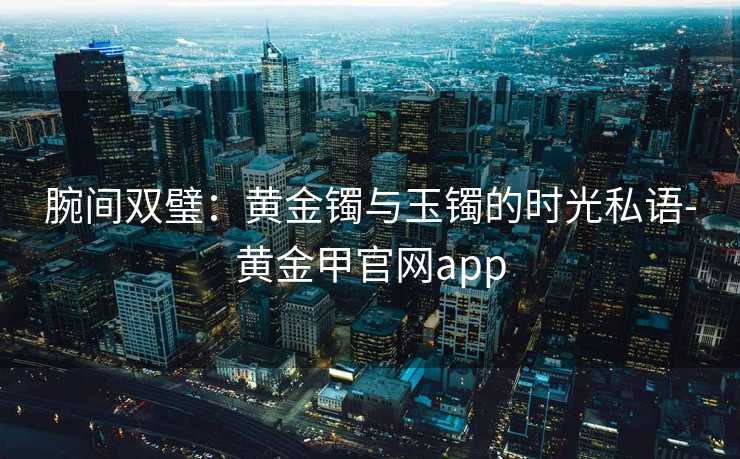 腕间双璧：黄金镯与玉镯的时光私语-黄金甲官网app