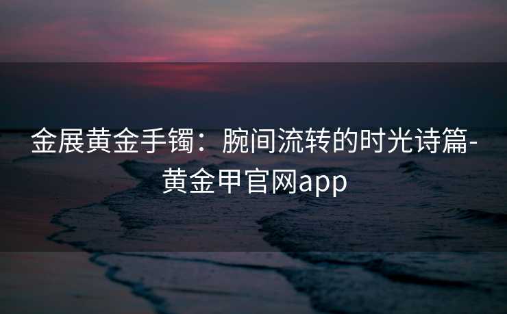 金展黄金手镯：腕间流转的时光诗篇-黄金甲官网app