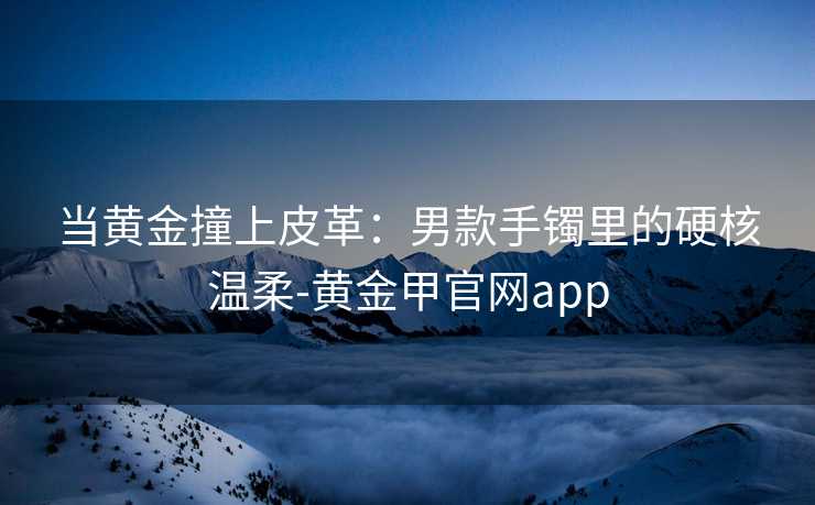 当黄金撞上皮革：男款手镯里的硬核温柔-黄金甲官网app