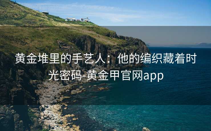 黄金堆里的手艺人:他的编织藏着时光密码-黄金甲官网app