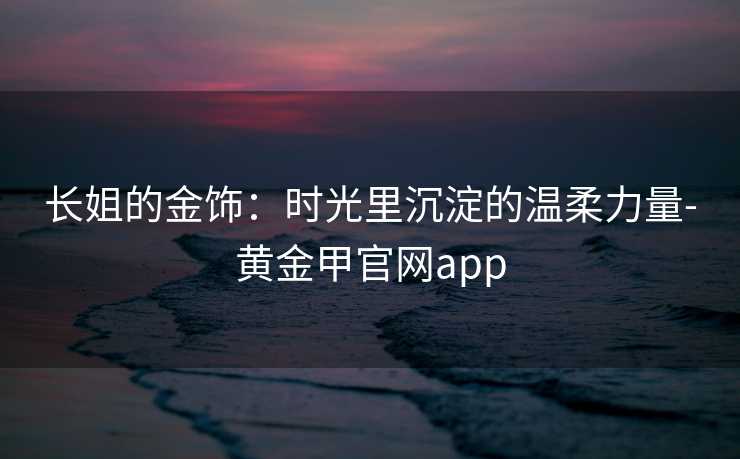 长姐的金饰：时光里沉淀的温柔力量-黄金甲官网app